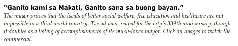 “Ganito kami sa Makati, Ganito sana sa buong bayan.” 
The mayor proves that the ideals of better social welfare, free education and healthcare are not impossible in a third world country. The ad was created for the city’s 339th anniversary, though it doubles as a listing of accomplishments of its much-loved mayor. Click on images to watch the commercial.
